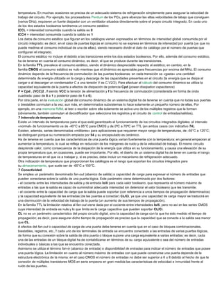 temperatura. En muchas ocasiones se precisa de un adecuado sistema de refrigeración simplemente para asegurar la velocidad de
trabajo del circuito. Por ejemplo, los procesadores Pentium de los PCs, para alcanzar las altas velocidades de tabajo que consiguen
(varios GHz), requieren un fuerte disipador con un ventilador situados directamente sobre el propio circuito integrado, En cada uno
de los dos estados booleanos tendremos un consumo estático:
ICCL = intensidad consumida cuando la salida es 0
ICCH = intensidad consumida cuando la salida es 1
Los datos de consumo estático que figuran en los catálogos vienen expresados en términos de intensidad global consumida por el
circuito integrado; es decir, en el caso de puertas lógicas el consumo no se expresa en términos de intensidad por puerta (ya que no
puede medirse el consumo individual de una de ellas), siendo necesario dividir el dato de catálogo por el número de puertas que
configuran el integrado.
El consumo estático no incluye el debido a las transiciones entre los dos estados booleanos. Por ello, además del consumo estático,
ha de tenerse en cuenta el consumo dinámico, es decir, el que se produce durante las transiciones.
En la familia TTL prevalece el consumo estático, siendo el dinámico despreciable respecto al estático; en cambio, en la
familia CMOS el consumo estático es nulo mientras que el dinámico es apreciable para frecuencias por encima del MHz. El consumo
dinámico depende de la frecuencia de conmutación de las puertas booleanas: en cada transición se «gasta» una cantidad
determinada de energía utilizada en la carga y descarga de las capacidades presentes en el circuito (la energía que se disipa al
cargar o al descargar un condensador C a una tensión V es C.V2/2). Para efectuar el cálculo del consumo dinámico se utiliza la
capacidad equivalente de la puerta a efectos de disipación de potencia Cpd (power dissipation capacitance)
P = Cpd . (VCC)2 . f siendo VCC la tensión de alimentación y f la frecuencia de conmutación (considerada en forma de onda
cuadrada: paso de 0 a 1 y posterior paso de 1 a 0).
Por otra parte, en la evaluación global del consumo dinámico de un sistema digital ha de tenerse en cuenta que no todas sus puertas
o biestables conmutan a la vez; aun más, en determinados subsistemas lo hace solamente un pequeño número de ellas. Por
ejemplo, en una memoria RAM, al leer o escribir sobre ella solamente se activa uno de los múltiples registros que la forman
(obviamente, también conmutan el decodificador que selecciona los registros y el circuito de control de entradas/salidas).
? Intervalo de temperaturas
Existe un intervalo de temperaturas para el que está garantizado el funcionamiento de los circuitos integrados digitales: el intervalo
«normal» de funcionamiento va de -40°C a 85°C para CMOS y de 0ºC a 70ºC en TTL (en ambos casos con indicativo 74).
Existen, además, series denominadas «militares» para aplicaciones que requieren mayor rango de temperaturas, de -55°C a 125°C;
se distinguen porque su numeración empieza por 54 y su encapsulado es cerámico.
Ha de tenerse en cuenta que las características de una puerta lógica varían fuertemente con la temperatura; en general empeoran al
aumentar la temperatura, lo cual se refleja en reducción de los márgenes de ruido y de la velocidad de trabajo. El mismo circuito
desprende calor, como consecuencia de la disipación de la energía que utiliza en su funcionamiento, y causa una elevación de su
propia temperatura que, en ocasiones, puede ser importante. Por ello, el diseño de un sistema digital ha de tener en cuenta el rango
de temperaturas en el que va a trabajar y, si es preciso, debe incluir un mecanismo de refrigeración adecuado.
Otra indicación de temperatura que proporcionan los catálogos es el rango que soportan los circuitos integrados para
su almacenamiento, que suele ser de -65°C a 150°C.
? Conectividad.
Se emplea un parámetro denominado fan-out (abanico de salida) o capacidad de carga para expresar el número de entradas que
pueden conectarse sobre la salida de una puerta lógica. Este parámetro viene determinado por dos factores:
- el cociente entre las intensidades de salida y de entrada Io/Ii para cada valor booleano, que representa el número máximo de
entradas a las que la salida es capaz de suministrar adecuada intensidad sin deteriorar el valor booleano que les transmite;
- el cociente entre la capacidad de carga que la salida puede soportar (con referencia a unos tiempos de propagación determinados)
y la capacidad equivalente de las entradas (de las puertas a conectar) CL/Ci, ya que una capacidad de carga mayor se traducirá en
una disminución de la velocidad de trabajo de la puerta (un aumento de sus tiempos de propagación).
En la familia TTL la limitación relativa al fan-out viene dada por el cociente entre intensidades Io/Ii, pero no así en las series CMOS
cuya intensidad de entrada es nula y lo que limita es la carga capacitiva que pueden soportar CL/Ci.
CL no es un parámetro característico del propio circuito digital, sino la capacidad de carga con la que ha sido medido el tiempo de
propagación; es decir, para asegurar dicho tiempo de propagación es preciso que la capacidad que se conecta a la salida sea menor
que CL.
A efectos del fan-out o capacidad de carga de una puerta debe tenerse en cuenta que en el caso de bloques combinacionales,
biestables, registros, etc.,? cada uno de los terminales de entrada se encuentra conectado a las entradas de varias puertas lógicas,
de forma que su conexión sobre la salida de otra puerta o bloque supone una carga equivalente a varias entradas; es decir, cada
una de las entradas de un bloque digital ha de contabilizarse en términos de su carga equivalente o sea del número de entradas
individuales o básicas a las que se encuentra conectada.
Asimismo se utiliza el término fan-in (abanico de entrada) o disponibilidad de entradas para indicar el número de entradas que posee
una puerta lógica. La limitación en cuanto al número máximo de entradas con que puede construirse una puerta depende de la
estructura electrónica de la misma: en el caso CMOS el número de entradas no debe ser superior a 6 u 8 debido al hecho de que la
conexión de múltiples transistores MOS en serie empeora en gran medida las características de velocidad e inmunidad frente al
ruido de las puertas.
 