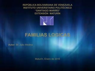 REPÚBLICA BOLIVARIANA DE VENEZUELA
INSTITUTO UNIVERSITARIO POLITÉCNICO
“SANTIAGO MARIÑO”
EXTENSIÓN MATURÍN
FAMILIAS LOGICAS
Autor: Br. Julio Medina
Maturín, Enero de 2016
 