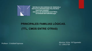 REPÚBLICA BOLIVARIANA DE VENEZUELA
INSTITUTO UNIVERSITARIO POLITÉCNICO
“SANTIAGO MARIÑO”
ESCUELA DE INGENERIA ELECTRICA
EXTENSIÓN MATURÍN-Monagas
PRINCIPALES FAMILIAS LÓGICAS.
(TTL, CMOS ENTRE OTRAS)
Profesor : Cristóbal Espinosa
Alumno: Víctor M Figueredo
C.I : 25612728
 