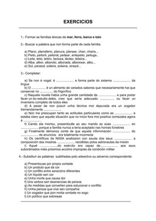 EXERCICIOS


 1.- Formar as familias léxicas de mar, ferro, barco e tolo

 2.- Buscar a palabra que non forma parte de cada familia:

    a) Plano, planisferio, planura, planear, chan, chaira...
    b) Peito, peitoril, peitoral, peitear, antepeito, peituga..
    c) Leite, leito, leitón, lactosa, lácteo, leiteira...
    d) Alba, albor, alboroto, alborada, alborexar, albo...
    e) Sol, parasol, soleira, solaina, xirasol...

 3.- Completar:

     a) Se non é vogal, é ..................., e forma parte do sistema .................... da
 lingua
     b) O ................ é un alimento de variados sabores que necesariamente hai que
 conservar no ............... do frigorífico
     c) Naquela novela había unha grande cantidade de .................... e para poder
 facer un bo estudio deles, creo que sería adecuado ................ ou facer un
 inventario completo de todos eles
     d) A pesar de non posuír unha técnica moi depurada era un xogador
 tremendamente ....................
     e) Non me preocupan tanto as actitudes particulares como as .................... e
 estaba claro que aquela situación que no inicio fora moi positiva comezaba agora
 a ....................
     f) Cando ela morreu, presentoulle ao seu marido as súas .................... en
 .................... porque a familia nunca a tería aceptado nas honras fúnebres
     g) Finalmente démonos conta de que aquela infornmación .................... do
 .................... de anuncios era totalmente incorrecta
     h) Os científicos da NASA analizaron con axuda dos seus .................... a
 composición das mostras .................... recollidas polos astronautas da misión
     i) Aquel ....................do exército era capaz de.................... aos seus
 subordinados máis próximos accións impropias da condición militar

4.- Substituír as palabras subliñadas polo adxectivo ou advervio correspondente:

   a) Presentouse por propia vontade
   b) Un produto que dá cor
   c) Un conflito entre xeracións diferentes
   d) Un líquido sen cor
   e) Unha morte que causa dor
   f) Uns verbos sen desinencias de persoa
   g) As medidas que conveñen para solucionar o conflito
   h) Unha persoa que vive sen compañía
   i) Un xogador que pon moita vontade no xogo
   l) Un político que sobresae
 _______________________________________________________________
 