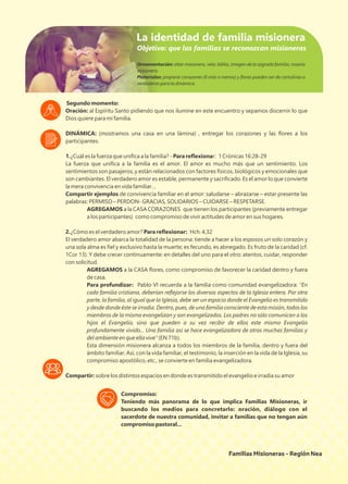 Segundo momento:
Oración: al Espíritu Santo pidiendo que nos ilumine en este encuentro y sepamos discernir lo que
Dios quiere para mi familia.
DINÁMICA: (mostramos una casa en una lámina) , entregar los corazones y las ﬂores a los
participantes.
1.¿Cuál es la fuerza que uniﬁca a la familia? - Para reﬂexionar: 1 Crónicas 16:28-29
La fuerza que uniﬁca a la familia es el amor. El amor es mucho más que un sentimiento. Los
sentimientos son pasajeros, y están relacionados con factores físicos, biológicos y emocionales que
son cambiantes. El verdadero amor es estable, permanente y sacriﬁcado. Es el amor lo que convierte
la mera convivencia en vida familiar…
Compartir ejemplos de convivencia familiar en el amor: saludarse – abrazarse – estar presente las
palabras: PERMISO – PERDON- GRACIAS, SOLIDARIOS – CUIDARSE – RESPETARSE.
AGREGAMOS a la CASA CORAZONES que tienen los participantes (previamente entregar
a los participantes) como compromiso de vivir actitudes de amor en sus hogares.
2.¿Cómo es el verdadero amor? Para reﬂexionar: Hch. 4,32
El verdadero amor abarca la totalidad de la persona: tiende a hacer a los esposos un solo corazón y
una sola alma es ﬁel y exclusivo hasta la muerte; es fecundo, es abnegado. Es fruto de la caridad (cf.
1Cor 13). Y debe crecer continuamente: en detalles del uno para el otro: atentos, cuidar, responder
con solicitud.
AGREGAMOS a la CASA ﬂores, como compromiso de favorecer la caridad dentro y fuera
de casa.
Para profundizar: Pablo VI recuerda a la familia como comunidad evangelizadora: “En
cada familia cristiana, deberían reﬂejarse los diversos aspectos de la Iglesia entera. Por otra
parte, la familia, al igual que la Iglesia, debe ser un espacio donde el Evangelio es transmitido
y desde donde éste se irradia. Dentro, pues, de una familia consciente de esta misión, todos los
miembros de la misma evangelizan y son evangelizados. Los padres no sólo comunican a los
hijos el Evangelio, sino que pueden a su vez recibir de ellos este mismo Evangelio
profundamente vivido... Una familia así se hace evangelizadora de otras muchas familias y
del ambiente en que ella vive” (EN 71b).
Esta dimensión misionera alcanza a todos los miembros de la familia, dentro y fuera del
ámbito familiar. Así, con la vida familiar, el testimonio, la inserción en la vida de la Iglesia, su
compromiso apostólico, etc., se convierte en familia evangelizadora.
Compartir: sobre los distintos espacios en donde es transmitido el evangelio e irradia su amor
Ornamentación: altar misionero, vela, biblia, imagen de la sagrada familia, rosario
misionero.
Materiales: preparar corazones (6 más o menos) y ﬂores pueden ser de cartulinas o
verdaderas para la dinámica.
La identidad de familia misionera
Familias Misioneras - Región Nea
Compromiso:
Teniendo más panorama de lo que implica Familias Misioneras, ir
buscando los medios para concretarlo: oración, diálogo con el
sacerdote de nuestra comunidad, invitar a familias que no tengan aún
compromiso pastoral...
Objetivo: que las familias se reconozcan misioneras
 