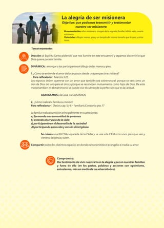 Tercer momento:
Oración: al Espíritu Santo pidiendo que nos ilumine en este encuentro y sepamos discernir lo que
Dios quiere para mi familia.
DINÁMICA: entregar a los participantes el dibujo de las manos y pies.
1.¿Cómo se entiende el amor de los esposos desde una perspectiva cristiana?
- Para reﬂexionar: Marcos 3:25
Los esposos deben quererse con un amor que también sea sobrenatural: porque se ven como un
don de Dios del uno para el otro y porque se reconocen mutuamente como hijos de Dios. De este
modo también en el matrimonio se puede vivir el culmen de la perfección que es la caridad.
AGREGAMOS a la Casa varias MANOS
2. ¿Cómo realiza la familia su misión?
Para reﬂexionar: Efesios cap. 5 y 6 – Familiaris Consortio pto.17
La familia realiza su misión principalmente en cuatro áreas:
a) formando una comunidad de personas
b) estando al servicio de la vida;
c) participando en el desarrollo de la sociedad
d) participando en la vida y misión de la Iglesia.
Se coloca una IGLESIA separada de la CASA y se une a la CASA con unos pies que van y
vienen a la Iglesia y salen.
Compartir: sobre los distintos espacios en donde es transmitido el evangelio e irradia su amor
Ornamentación: altar misionero, imagen de la sagrada familia, biblia, vela, rosario
misionero.
Materiales: dibujar manos, pies y un templo del mismo tamaño que la casa y otras
casas.
La alegría de ser misionera
Compromiso:
Dar testimonio de vivir nuestra fe en la alegría y paz en nuestras familias
y fuera de ella (en los gestos, palabras y acciones con optimismo,
entusiasmo, más en medio de las adversidades).
Objetivo: que podamos transmitir y testimoniar
nuestro ser misionero
 