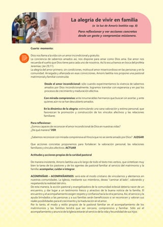Cuarto momento:
Dios nos llama a la vida con un amor incondicional y gratuito.
La conciencia de sabernos amados así, nos dispone para amar como Dios ama. Ese amor nos
recuerda el sueño que Dios tiene para cada uno de nosotros. Así lo escuchamos en boca del profeta
Jeremías: (Jer 29,11).
La alegría del amor primero, sin condiciones, motiva el amor misericordioso en las personas y en la
comunidad. Arraigada y aﬁanzada en esas convicciones, Amoris laetitia nos propone una pastoral
matrimonial y familiar construida:
Desde el amor incondicional: sólo cuando experimentamos la vivencia de sabernos
amados por Dios incondicionalmente, logramos transitar con esperanza y en paz los
procesos de crecimiento y maduración afectiva.
Con mirada comprensiva: ante innumerables hermanos que buscan sin acertar, y ante
quienes aún no se han descubierto amados.
En la dinámica de la alegría: estimulando una sana valoración y estima personal, que
favorezcan la promoción y construcción de los vínculos afectivos y las relaciones
familiares
Para reﬂexionar:
¿Somos capaces de reconocer el amor incondicional de Dios en nuestras vidas?
¿De qué manera? VER
¿Sabemos reconocer con mirada comprensiva al Hno/a que no se siente amado por Dios? JUZGAR
Que acciones concretas proponemos para fortalecer: la valoración personal, las relaciones
familiares y vínculos afectivos. ACTUAR
Actitudes y acciones propias de la caridad pastoral
De manera insistente, Amoris laetitia usa a lo largo de todo el texto tres verbos, que sintetizan muy
bien la tarea de los pastores y de los agentes de pastoral familiar al servicio del matrimonio y la
familia: acompañar, cuidar e integrar.
ACOMPAÑAR – ACOMPAÑARNOS: será este el modo cristiano de vincularnos y alentarnos en
nuestras comunidades. La Iglesia, mediante sus miembros, desea “caminar al lado”, valorando y
respetando la realidad del otro.
De esta manera, la acción pastoral y evangelizadora de la comunidad eclesial debería nacer de un
encuentro, y dar lugar a un testimonio fresco y atractivo de la buena noticia de la familia. El
encuentro y el acompañamiento exigen respeto y conﬁanza hacia la otra persona. Así, el servicio y la
ayuda brindados a las personas y a sus familias serán beneﬁciosos si se reconocen y valoran sus
reales posibilidades para el crecimiento y la maduración en el amor.
Por lo tanto, el modo y estilo propios de la pastoral familiar en el acompañamiento de los
matrimonios y las familias tendrá que ser cercano, comprensivo y familiar. Sólo así el
acompañamiento y anuncio de la Iglesia estarán al servicio de la vida y fecundidad de sus hijos
La alegría de vivir en familia
(a la luz de Amoris leatitia cap. 8)
Para reﬂexionar y ver acciones concretas
desde un gesto y compromiso misionero.
 