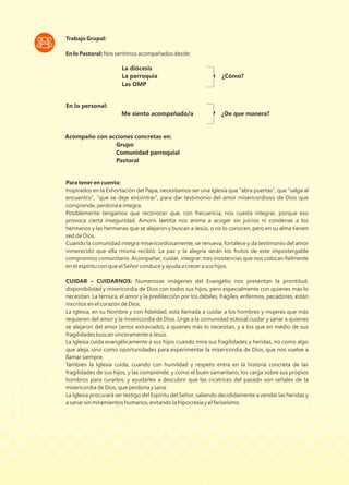 Trabajo Grupal:
En lo Pastoral: Nos sentimos acompañados desde:
Para tener en cuenta:
Inspirados en la Exhortación del Papa, necesitamos ser una Iglesia que “abra puertas”, que “salga al
encuentro”, “que se deje encontrar”, para dar testimonio del amor misericordioso de Dios que
comprende, perdona e integra.
Posiblemente tengamos que reconocer que, con frecuencia, nos cuesta integrar, porque eso
provoca cierta inseguridad. Amoris laetitia nos anima a acoger sin juicios ni condenas a los
hermanos y las hermanas que se alejaron y buscan a Jesús, o no lo conocen, pero en su alma tienen
sed de Dios.
Cuando la comunidad integra misericordiosamente, se renueva, fortalece y da testimonio del amor
inmerecido que ella misma recibió. La paz y la alegría serán los frutos de este impostergable
compromiso comunitario. Acompañar, cuidar, integrar: tres insistencias que nos colocan ﬁelmente
en el espíritu con que el Señor conduce y ayuda a crecer a sus hijos.
CUIDAR – CUIDARNOS: Numerosas imágenes del Evangelio nos presentan la prontitud,
disponibilidad y misericordia de Dios con todos sus hijos, pero especialmente con quienes más lo
necesitan. La ternura, el amor y la predilección por los débiles, frágiles, enfermos, pecadores, están
inscritos en el corazón de Dios.
La Iglesia, en su Nombre y con ﬁdelidad, está llamada a cuidar a los hombres y mujeres que más
requieren del amor y la misericordia de Dios. Urge a la comunidad eclesial cuidar y sanar a quienes
se alejaron del amor (amor extraviado), a quienes más lo necesitan, y a los que en medio de sus
fragilidades buscan sinceramente a Jesús.
La Iglesia cuida evangélicamente a sus hijos cuando mira sus fragilidades y heridas, no como algo
que aleja, sino como oportunidades para experimentar la misericordia de Dios, que nos vuelve a
llamar siempre.
También la Iglesia cuida, cuando con humildad y respeto entra en la historia concreta de las
fragilidades de sus hijos, y las comprende; y como el buen samaritano, los carga sobre sus propios
hombros para curarlos, y ayudarles a descubrir que las cicatrices del pasado son señales de la
misericordia de Dios, que perdona y sana.
La Iglesia procurará ser testigo del Espíritu del Señor, saliendo decididamente a vendar las heridas y
a sanar sin miramientos humanos, evitando la hipocresía y el fariseísmo.
La diócesis
La parroquia ¿Cómo?
Las OMP
En lo personal:
Me siento acompañado/a ¿De que manera?
Acompaño con acciones concretas en:
Grupo
Comunidad parroquial
Pastoral
 