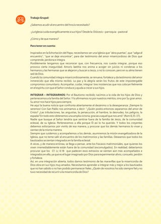 Trabajo Grupal:
¿Sabemos acudir al encuentro del hno/a necesitado?
·¿La Iglesia cuida evangélicamente a sus hijos? Desde la: Diócesis – parroquia - pastoral
¿Cómo y de que manera?
Para tener en cuenta:
Inspirados en la Exhortación del Papa, necesitamos ser una Iglesia que “abra puertas”, que “salga al
encuentro”, “que se deje encontrar”, para dar testimonio del amor misericordioso de Dios que
comprende, perdona e integra.
Posiblemente tengamos que reconocer que, con frecuencia, nos cuesta integrar, porque eso
provoca cierta inseguridad. Amoris laetitia nos anima a acoger sin juicios ni condenas a los
hermanos y las hermanas que se alejaron y buscan a Jesús, o no lo conocen, pero en su alma tienen
sed de Dios.
Cuando la comunidad integra misericordiosamente, se renueva, fortalece y da testimonio del amor
inmerecido que ella misma recibió. La paz y la alegría serán los frutos de este impostergable
compromiso comunitario. Acompañar, cuidar, integrar: tres insistencias que nos colocan ﬁelmente
en el espíritu con que el Señor conduce y ayuda a crecer a sus hijos.
INTEGRAR – INTEGRARNOS: Por el Bautismo recibido nacimos a la vida de los hijos de Dios y
pertenecemos a la familia del Señor. Y lo aﬁrmamos no por nuestros méritos, sino por Su gran amor.
Su amor nos hace hijos para siempre.
He aquí la buena noticia que confronta abiertamente el desánimo o la desesperanza: ¡Siempre lo
seremos! Con San Pablo nos animamos a decir: “¿Quién podrá entonces separarnos del amor de
Cristo? ¿Las tribulaciones, las angustias, la persecución, el hambre, la desnudez, los peligros, la
espada? En todo esto obtenemos una amplia victoria, gracias a aquel que nos amó” (Rom 8,35-37).
Nadie que busque al Señor tendría que sentirse fuera de la familia de Jesús, de la comunidad
eclesial, de su Iglesia. Pertenecemos a ella porque Él así lo ha querido. Y todos los creyentes
debemos esforzarnos por vivirlo de esa manera, y procurar que los demás hermanos lo vivan y
sientan de la misma manera.
Siempre que cuidemos y acompañemos a los demás, asumiremos la misión evangelizadora de la
Iglesia, que no teme salir al encuentro de los matrimonios y las familias. Deseamos que todos los
bautizados se sientan integrados en la familia eclesial.
A veces, y de manera errónea, se llega a pensar, ante los fracasos matrimoniales, que quienes los
viven irremediablemente están fuera de la comunidad (excomulgados). En realidad, deberíamos
procurar que los Cf. Lc 4,18 que padecen esos extravíos se sientan aún más acompañados e
integrados en ella, ya que es el lugar imaginado por Dios para experimentar alivio, consuelo, perdón
y fortaleza.
Así, en una integración abierta, todos damos testimonio de las maravillas que la misericordia de
Dios obra en sus hijos muy amados. Necesitamos aprender a integrar más y mejor a los bautizados
que no han sabido o no han podido permanecer ﬁeles. ¿Quién de nosotros ha sido siempre ﬁel y no
tuvo necesidad de recurrir a la misericordia de Dios?
 