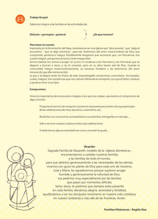 Trabajo Grupal:
Sabemos integrar a las familias en las actividades de:
Diócesis – parroquia – pastoral ¿De que manera?
Para tener en cuenta:
Inspirados en la Exhortación del Papa, necesitamos ser una Iglesia que “abra puertas”, que “salga al
encuentro”, “que se deje encontrar”, para dar testimonio del amor misericordioso de Dios que
comprende, perdona e integra. Posiblemente tengamos que reconocer que, con frecuencia, nos
cuesta integrar, porque eso provoca cierta inseguridad.
Amoris laetitia nos anima a acoger sin juicios ni condenas a los hermanos y las hermanas que se
alejaron y buscan a Jesús, o no lo conocen, pero en su alma tienen sed de Dios. Cuando la
comunidad integra misericordiosamente, se renueva, fortalece y da testimonio del amor
inmerecido que ella misma recibió.
La paz y la alegría serán los frutos de este impostergable compromiso comunitario. Acompañar,
cuidar, integrar: tres insistencias que nos colocan ﬁelmente en el espíritu con que el Señor conduce
y ayuda a crecer a sus hijos.
Compromiso:
Vimos la importancia de la cercanía e integrar a los que nos rodean, asumamos el compromiso de
algo concreto:
Proponer el servicio de recepción: ponernos a la puerta para recibir a los que participan
de las celebraciones de misa, bautismo, casamiento, etc,.
Recibirlos con una sonrisa, acompañarlos a sus asientos, entregarles un mensaje ....
Salir a recorrer nuestra cuadra e invitar a las celebraciones
Si detectamos alguna necesidad ver como concretar la ayuda....
Oración
Sagrada Familia de Nazareth, modelo de la «Iglesia doméstica»,
encomendamos a ustedes nuestras familias
y las familias de todo el mundo,
para que abiertos generosamente a las necesidades de los demás,
vivamos con gozo los planes de Dios para cada uno de nosotros.
José y María, les agradecemos porque supieron acoger
humilde y generosamente la voluntad de Dios.
Les pedimos muy especialmente por las familias
que pasan por momentos difíciles.
Señor Jesús, te pedimos que siempre estés presente
en cada familia, dándonos alegría, serenidad y fortaleza,
ayudándonos a ser tus discípulos misioneros en nuestra vida cotidiana,
en nuestro ambiente y más allá de las fronteras. Amén.
Familias Misioneras - Región Nea
 