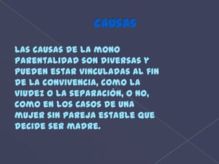 causasLas causas de la monoparentalidad son diversas ypueden estar vinculadas al finde la convivencia, como laviudez o la separación, o no,como en los Casos de unamujer sin pareja estable quedecide ser madre. 