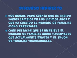 discurso IndirectoNos hemos dado cuenta que ha habido varios cambios en los últimos años y que ha crecido el numero de familias mono parentales.Cabe destacar que es increíble el numero de familias mono parentales que actualmente existen y el bajón de familias tradicionales.