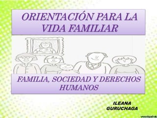 ORIENTACIÓN PARA LA
VIDA FAMILIAR
FAMILIA, SOCIEDAD Y DERECHOS
HUMANOS
ILEANA
GURUCHAGA
 