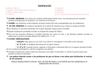 DISFRACES
.3AÑOS: ITALIA . 2º: RUSIA
. 4 AÑOS: PRINCIPES DEL DESIERTO . 3º: BRASIL
. 5 AÑOS: NEW YORK . 4º: EGIPTO
. 1º: CHINA . 5º Y 6º: FRANCIA, INGLATERRA Y SUIZA
15:30H. ENTRADA: Los niños/as vendrán disfrazados desde casa. Los alumnos/as de comedor,
traerán el disfraz por la mañana y se vestirán en el Centro.
16:00H. Los distintos cursos bajarán al patio trasero del cole acompañados por los profesores.
 16:15H. DESFILE: Se realizará alrededor de la pista de atletismo que rodea el campo de fútbol.
Las familias se situarán alrededor de la pista dejando espacio para el desfile
Queda totalmente prohibido acceder al césped del campo de fútbol.
Una vez los alumnos finalicen el desfile entrarán de nuevo al cole, y las familias podrán acceder al
mismo por la puerta situada delante del edificio de 1º y 2º.
16:45H. CHOCOLATADA:
* Infantil: cada grupo en su aula. Los niños se entregarán en las filas como siempre.
* 4º, 5º y 6º: se dirigirán directamente al patio trasero.
* 1º, 2º y 3º: cuando entren, cogerán el chocolate y formarán filas en el espacio situado al lado
de las escaleras principales y allí les recogerán sus padres.
Cuando terminen de entrar todos los alumnos y de coger el chocolate, se abrirá la puerta para que
puedan acceder las familias.
 Los padres deberán avisar a los profesores de que se llevan a los niños para facilitarles el control
de los alumnos.
 