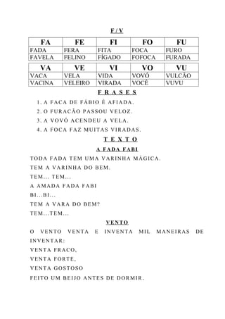F / V
FA FE FI FO FU
FADA FERA FITA FOCA FURO
FAVELA FELINO FÍGADO FOFOCA FURADA
VA VE VI VO VU
VACA VELA VIDA VOVÓ VULCÃO
VACINA VELEIRO VIRADA VOCÊ VUVU
F R A S E S
1. A FACA DE FÁBIO É AFIADA.
2. O FURACÃO PASSOU VELOZ.
3. A VOVÓ ACENDEU A VELA.
4. A FOCA FAZ MUITAS VIRADAS.
T E X T O
A FADA FABI
TODA FADA TEM UMA VARINHA MÁGICA.
TEM A VARINHA DO BEM.
TEM... TEM...
A AMADA FADA FABI
BI...BI...
TEM A VARA DO BEM?
TEM...TEM...
VENTO
O VENTO VENTA E INVENTA MIL MANEIRAS DE
INVENTAR:
VENTA FRACO,
VENTA FORTE,
VENTA GOSTOSO
FEITO UM BEIJO ANTES DE DORMIR .
 
