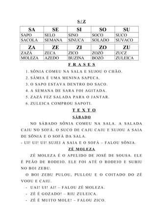 S / Z
SA SE SI SO SU
SAPO SELO SINO SOCO SUCO
SACOLA SEMANA SINUCA SOLADO SUVACO
ZA ZE ZI ZO ZU
ZAZÁ ZECA ZICO ZOZÓ ZUCZ
MOLEZA AZEDO BUZINA BOZÓ ZULEICA
F R A S E S
1. SÔNIA COMEU NA SALA E SUJOU O CHÃO.
2. SÂMIA É UMA MENINA SAPECA.
3. O SAPO ESTAVA DENTRO DO SACO.
4. A SEMANA DE SARA FOI AGITADA.
5. ZAZÁ FEZ SALADA PARA O JANTAR.
6. ZULEICA COMPROU SAPOTI.
T E X T O
SÁBADO
NO SÁBADO SÔNIA COMEU NA SALA. A SALADA
CAIU NO SOFÁ. O SUCO DE CAJU CAIU E SUJOU A SAIA
DE SÔNIA E O SOFÁ DA SALA.
- UI! UI! UI! SUJEI A SAIA E O SOFÁ – FALOU SÔNIA.
ZÉ MOLEZA
ZÉ MOLEZA É O APELIDO DE JOSÉ DE SOUSA. ELE
É PEÃO DE RODEIO. ELE FOI ATÉ O RODEIO E SUBIU
NO BOI ZEBU.
O BOI ZEBU PULOU, PULLOU E O COITADO DO ZÉ
VOOU E CAIU.
- UAI! UI! AI! – FALOU ZÉ MOLEZA.
- ZÉ É GOZADO! – RIU ZULEICA.
- ZÉ É MUITO MOLE! – FALOU ZICO.
 