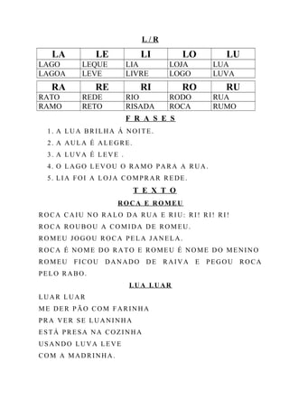 L / R
LA LE LI LO LU
LAGO LEQUE LIA LOJA LUA
LAGOA LEVE LIVRE LOGO LUVA
RA RE RI RO RU
RATO REDE RIO RODO RUA
RAMO RETO RISADA ROCA RUMO
F R A S E S
1. A LUA BRILHA Á NOITE.
2. A AULA É ALEGRE.
3. A LUVA É LEVE .
4. O LAGO LEVOU O RAMO PARA A RUA.
5. LIA FOI A LOJA COMPRAR REDE.
T E X T O
ROCA E ROMEU
ROCA CAIU NO RALO DA RUA E RIU: RI! RI! RI!
ROCA ROUBOU A COMIDA DE ROMEU.
ROMEU JOGOU ROCA PELA JANELA.
ROCA É NOME DO RATO E ROMEU É NOME DO MENINO
ROMEU FICOU DANADO DE RAIVA E PEGOU ROCA
PELO RABO.
LUA LUAR
LUAR LUAR
ME DER PÃO COM FARINHA
PRA VER SE LUANINHA
ESTÁ PRESA NA COZINHA
USANDO LUVA LEVE
COM A MADRINHA.
 