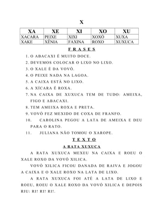 X
XA XE XI XO XU
XACARA PEIXE XIXI XOXÓ XUXA
XAKE XÊNIA FAXINA ROXO XUXUCA
F R A S E S
1. O ABACAXI É MUITO DOCE.
2. DEVEMOS COLOCAR O LIXO NO LIXO.
3. O XALE É DA VOVÓ.
4. O PEIXE NADA NA LAGOA.
5. A CAIXA ESTÁ NO LIXO.
6. A XÍCARA É ROXA.
7. NA CAIXA DE XUXUCA TEM DE TUDO: AMEIXA,
FIGO E ABACAXI.
8. TEM AMEIXA ROXA E PRETA.
9. VOVÓ FEZ MEXIDO DE COXA DE FRANFO.
10. CAROLINA PEGOU A LATA DE AMEIXA E DEU
PARA O RATO.
11. JULIANA NÃO TOMOU O XAROPE.
T E X T O
A RATA X UXUCA
A RATA XUXUCA MEXEU NA CAIXA E ROEU O
XALE ROXO DA VOVÓ XILICA.
VOVÓ XILICA FICOU DANADA DE RAIVA E JOGOU
A CAIXA E O XALE ROXO NA LATA DE LIXO.
A RATA XUXUCA FOI ATÉ A LATA DE LIXO E
ROEU, ROEU O XALE ROXO DA VOVÓ XILICA E DEPOIS
RIU: RI! RI! RI!.
 