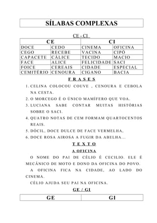 SÍLABAS COMPLEXAS
CE - CI
CE CI
DOCE CEDO CINEMA OFICINA
CEGO RECEBE VACINA CIPÓ
CAPACETE CÁLICE TECIDO MACIO
FACE ALICE FELICIDADE SACI
FOICE CEREAIS CIDADE ESPECIAL
CEMITÉRIO CENOURA CIGANO BACIA
F R A S E S
1. CELINA COLOCOU COUVE , CENOURA E CEBOLA
NA CESTA.
2. O MORCEGO É O ÚNICO MAMÍFERO QUE VOA.
3. LUCIANA SABE CONTAR MUITAS HISTÓRIAS
SOBRE O SACI.
4. QUATRO NOTAS DE CEM FORMAM QUARTOCENTOS
REAIS.
5. DÓCIL, DOCE DULCE DE FACE VERMELHA,
6. DOCE ROSA AIROSA A FUGIR DA ABELHA...
T E X T O
A OFICINA
O NOME DO PAI DE CÉLIO É CECILIO. ELE É
MECÂNICO DE MOTO E DONO DA OFICINA DO POVO.
A OFICINA FICA NA CIDADE, AO LADO DO
CINEMA.
CÉLIO AJUDA SEU PAI NA OFICINA.
GE / GI
GE GI
 