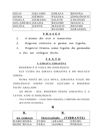 GELO GELADO GIRAFA REGINA
GEMA GÊMEO PÁGINA ZOOLÓGICO
TIGELA GEMADA GILETE COLÉGIO
GELADEIRA GEADA REGIME MÁGICA
GELÉIA GENTE MÁGICO REGIME
RUGIDO GIRASSOL
F R A S E S
1. A Gema do ovo é amarela.
2. Regina colocou a gema na tigela.
3. Rogério tomou uma tigela de gemada
e foi ao colégio forte.
T E X T O
A GIRAFA GIRAFINA
ROGÉRIO É O VIGIA DO ZOOLÓGICO.
ELE CUIDA DA GIRAFA GIRAFINA E DO MACACO
SIMÃO.
NUMA NOITE DE LUA NOVA, GIRAFINA FUGIU DO
ZOOLÓGICO. SIMÃO FICOU AGITADO E ROGÉRIO
FICOU ABALADO.
AO MEIO – DIA, ROGÉRIO PEGOU GIRAFINA E A
LEVOU ATPE O ZOOLÓGICO.
- VIVA O ROGÉRIO ! – FALOU DONA SERAFINA, A DIRETORA DO COLÉGIO
QUE LEVOU AS CRIANÇA.
R
R
no começo
R
Intercalado (VIBRANTE)
RABO RODA FURO ARAME URUBU
REDE RUGA FERA AGORA PERIGO
 
