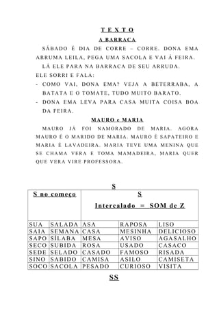 T E X T O
A BARRACA
SÁBADO É DIA DE CORRE – CORRE. DONA EMA
ARRUMA LEILA, PEGA UMA SACOLA E VAI Á FEIRA.
LÁ ELE PARA NA BARRACA DE SEU ARRUDA.
ELE SORRI E FALA:
- COMO VAI, DONA EMA? VEJA A BETERRABA, A
BATATA E O TOMATE, TUDO MUITO BARATO.
- DONA EMA LEVA PARA CASA MUITA COISA BOA
DA FEIRA.
MAURO e MARIA
M A UR O J Á F O I N A M O RA D O D E MA R I A . AG O R A
M A UR O É O M AR I D O D E MA R I A . M A U R O É S A P A T E I R O E
M A R I A É L A V A D E I R A . M AR I A T E V E UM A M E N I N A Q U E
S E C H AM A V E R A E T O MA M AM A D E I R A , M AR I A QU E R
Q U E V E R A V I R E P R O F E S S O R A .
S
S no começo S
Intercalado = SOM de Z
SUA SALADA ASA RAPOSA LISO
SAIA SEMANA CASA MESINHA DELICIOSO
SAPO SÍLABA MESA AVISO AGASALHO
SECO SUBIDA ROSA USADO CASACO
SEDE SELADO CASADO FAMOSO RISADA
SINO SABIDO CAMISA ASILO CAMISETA
SOCO SACOLA PESADO CURIOSO VISITA
SS
 
