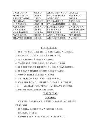 VASSOURA OSSO ASSOMBRADO MASSA
PROFESSOR ASSA PROFESSORA PASSADO
ASSUSTADO ISSO ASSOBIOU FOSSA
PESSOAS TOSSE PASSARELA ASSADO
GIRASSOL ASSIM PASSARINHO DISSE
PÁSSARO ASSADO SOSSEGADO VASSOURA
VANESSA ESSE SESSENTA SOSSEGADO
MASSAGEM MISSA DEPRESSA LARISSA
PASSAGEM RÚSSIA ASSINATURA PÊSSEGO
TRAVESSEIRO ESSA ASSUSTADOR AVESSO
F R A S E S
1. O SINO SOOU SETE HORAS PARA A MISSA.
2. RAPOSA GOSTA DE ASA DE AVE,
3. A CASINHA É ENCANTADA.
4. VANESSA DEU OSSO AO CACHORRO.
5. O PROFESSOR DESENHOU UMA VASSOURA.
6. O PASSARINHO FICOU ASSUSTADO.
7. VOVÓ TEM SESSENTA ANOS.
8. AS PESSOAS SAÍRAM DEPRESSA.
9. CÁSSIO TOMOU REMÉDIO PARA A TOSSE.
10. MAMÃE COMPROU UM TRAVESSEIRO.
11. O PADRE REZOU A MISSA SETE HORAS.
T E X T O
O SABIÁ
CÁSSIA PASSEAVA E VIU O SABIÁ NO PÉ DE
PÊSSEGO.
O SABIÁ ASSOVIAVA SOSSEGAGO.
CÁSSIA DISSE:
- COMO ESSA AVE ASSOBIA AFINADO!
 