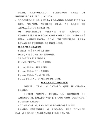 NAIM, APAVORADO, TELEFONOU PARA OS
BOMBEIROS E PEDIU AJUDA.
- SOCORRO! A LOJA ESTÁ PEGANDO FOGO! FICA NA
RUA PIMPOM, NÚMERO CEM, AO LADO DO
ARMAZÉM DO SERAFIM.
OS BOMBEIROS VIERAM BEM RÁPIDO E
COMBATERAM O FOGO COM COIRAGEM. VEIO ATÉ
UMA AMBULÂNCIA COM ENFERMEIROS PARA
LEVAR OS FERIDOS DO INCÊNCIO.
O SAPO SERAFIM
SERAFIM É SAPO ASSIM:
DANÇA E COME AMENDOIM.
SAPATEIA E REBOLA,
É UMA FESTA NO JARDIM.
PULA, PULA, SERAFIM.
PULA, PULA NO JARDIM.
PULA, PULA NUM PÉ SÓ.
PULA BEM ALTO PERTO DE MIM.
O CAVALO POMPEU
POMPÉU TEM UM CAVALO, QUE SE CHAMA
RAMBO.
ONTEM POMPEU COMIA UM BOMBOM DE
AMENDOIM, RMABO VIU E FICOU COM VONTADE.
POMPEU FALOU:
- COME CAPIM, RAMBO! O BOMBOM É MEU!
RAMBO ENTENDEU O RECADO. ELE COMNEU
CAPIM E SAIU GALOPANDO PELO CAMPO.
 