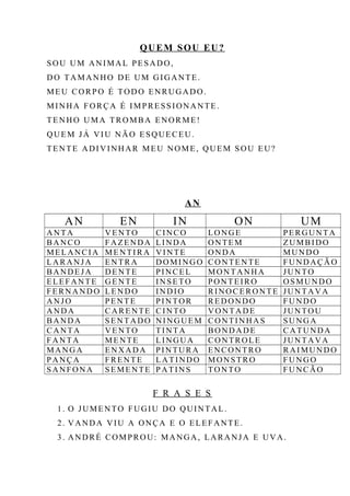 QUEM SOU EU?
SOU UM ANIMAL PESADO,
DO TAMANHO DE UM GIGANTE.
MEU CORPO É TODO ENRUGADO.
MINHA FORÇA É IMPRESSIONANTE.
TENHO UMA TROMBA ENORME!
QUEM JÁ VIU NÃO ESQUECEU.
TENTE ADIVINHAR MEU NOME, QUEM SOU EU?
AN
AN EN IN ON UM
ANTA VENTO CINCO LONGE PERGUNTA
BANCO FAZENDA LINDA ONTEM ZUMBIDO
MELANCIA MENTIRA VINTE ONDA MUNDO
LARANJA ENTRA DOMINGO CONTENTE FUNDAÇÃO
BANDEJA DENTE PINCEL MONTANHA JUNTO
ELEFANTE GENTE INSETO PONTEIRO OSMUNDO
FERNANDO LENDO INDIO RINOCERONTE JUNTAVA
ANJO PENTE PINTOR REDONDO FUNDO
ANDA CARENTE CINTO VONTADE JUNTOU
BANDA SENTADO NINGUEM CONTINHAS SUNGA
CANTA VENTO TINTA BONDADE CATUNDA
FANTA MENTE LINGUA CONTROLE JUNTAVA
MANGA ENXADA PINTURA ENCONTRO RAIMUNDO
PANÇA FRENTE LATINDO MONSTRO FUNGO
SANFONA SEMENTE PATINS TONTO FUNCÃO
F R A S E S
1. O JUMENTO FUGIU DO QUINTAL.
2. VANDA VIU A ONÇA E O ELEFANTE.
3. ANDRÉ COMPROU: MANGA, LARANJA E UVA.
 