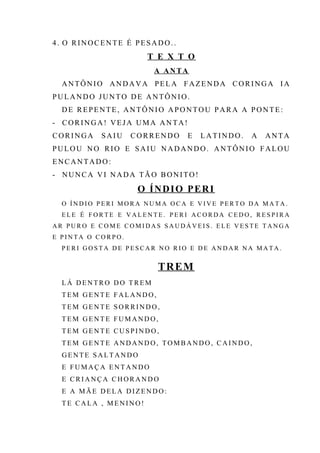4. O RINOCENTE É PESADO..
T E X T O
A ANTA
ANTÔNIO ANDAVA PELA FAZENDA CORINGA IA
PULANDO JUNTO DE ANTÔNIO.
DE REPENTE, ANTÔNIO APONTOU PARA A PONTE:
- CORINGA! VEJA UMA ANTA!
CORINGA SAIU CORRENDO E LATINDO. A ANTA
PULOU NO RIO E SAIU NADANDO. ANTÔNIO FALOU
ENCANTADO:
- NUNCA VI NADA TÃO BONITO!
O ÍNDIO PERI
O Í N D I O P E R I M O R A N U M A O C A E V I V E P E R T O D A M A T A .
E L E É F O R T E E V A L E N T E . P E R I A C O R D A C E D O , R E S P I R A
A R P U R O E C O M E C O M I D A S S A U D Á V E I S . E L E V E S T E T A N G A
E P I N T A O C O R P O .
P E R I G O S T A D E P E S C A R N O R I O E D E A N D A R N A M A T A .
TREM
L Á D E N T R O D O T R EM
T E M G E N T E F A L A N D O,
T E M G E N T E S O RR I N D O ,
T E M G E N T E F UM A N D O ,
T E M G E N T E CU S P I N D O ,
T E M G E N T E AN D A N D O , T OM B AN D O , C A I N D O ,
G E N T E S A L T A N DO
E F U M A Ç A E N T A N DO
E C R I A N Ç A C H OR A N D O
E A MÃ E D E L A D I Z E N D O :
T E CA L A , M E N I N O !
 