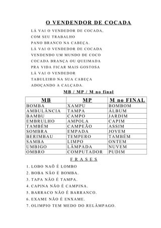 O VENDENDOR DE COCADA
L Á V A I O V E N D E D O R D E CO C A D A,
C O M S E U T RA B A L H O
P A N O BR A N C O N A CA B E Ç A .
L Á V A I O V E N D E D O R D E CO C A D A
V E N D E N D O U M M U ND O D E CO C O
C O C A DA BR A N Ç A O U Q U E I M A D A
P R A V I D A F I C A R MA I S GO S T O S A
L Á V A I O V E N D E D O R
T AB U L E I R O NA S U A CA B E Ç A
A D O Ç A N DO A C A L Ç A D A.
MB / MP / M no final
MB MP M no FINAL
BOMBA XAMPU BOMBOM
AMBULÂNCIA TAMPA ÁLBUM
BAMBU CAMPO JARDIM
EMBRULHO AMPOLA CAPIM
TAMBÉM CAMPEÃO ASSIM
SOMBRA EMPADA JOVEM
BERIMBAU TEMPERO TAMBÉM
SAMBA LIMPO ONTEM
UMBIGO LÂMPADA NUVEM
OMBRO COMPUTADOR PUDIM
F R A S E S
1. LOBO NAÕ É LOMBO
2. BOBA NÃO É BOMBA.
3. TAPA NÃO É TAMPA.
4. CAPINA NÃO É CAMPINA.
5. BARRACO NÃO É BARRANCO.
6. EXAME NÃO É ENXAME.
7. OLIMPIO TEM MEDO DO RELÂMPAGO.
 