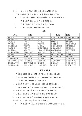 8. O TIME DE ANTÔNIO FOI CAMPEÃO.
9. O PUDIM DE LARANJA É UMA DELÍCIA.
10. ONTEM COMI BOMBOM DE AMENDOIM.
11. A BOLA ROLOU NO CAMPO.
12. O BOMBEIRO APAGA O FOGO.
13. O HOMEM COMEU PUDIM.
AS
AS ES IS OS US
A S M A R E S P O S T A I S T O C O S T UR E I R A A S S U S T A D O
A S F A L T O E S T R A D A I S C A Ó C U L O S CU S C U Z
CA S C A T R Ê S P I S T A P O S T A S U S T O
P A S T A E S T Á V I S T A O S T R A MÚ S C U L O
CA S T E L O F E S T A L I S T A O S M U N D O S U S P I R O
V A S C O C E S T A B I S C O I T O O S V A L D O F U S C A
RA S P O U R E S T O F R A N C I S C O F Ó S F O R O MA T E U S
F A NT A S M A E S P E L H O D E P O I S C O S T E L A D E U S
RA S T R O V E S T I D O D I S C O M O S Q U I T O CU S P E
P A S T E L P E S C O U R I S C A D O L A G O S T A S U S P E I T O
MÁ S C A R A E S T U D A P I S T O L A M O S C A Ô N I B U S
A ST R O N A UT A M E S T R E A L P I S T A A G O S T O G U ST A V O
BA S T A NT E R E S P O N D E U B I S C A O S C A R A U GU S T O
CA S T A N H A E S T R E L A P I S C I N A O L H O S BU S C A V A
FRASES
1. AUGUSTO TEM UM ESPELHO PEQUENO.
2. GUSTAVO COMEU BISCOITO DE GOIABA.
3. OSVALDO COMEU CUSCUZ.
4. VERA VESTIU O VESTIDO VERMELHO.
5. OSMUNDO COMPROU PASTEL E BISCOITO,
6. A CESTA ESTÁ CHEIA DE ALLPISTE.
7. O REI FEZ UMA FESTA NO CASTELO.
8. A CAIXA DE FÓSFOROS ESTÁ VAZIA.
9. ESTA MENINA É ESTUDIOSA.
10. A PASTA ESTÁ COM OS DOCUMENTOS.
 