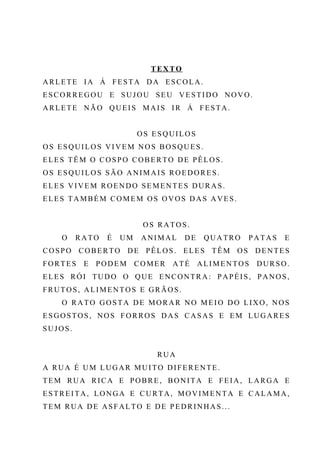TEX TO
ARLETE IA Á FESTA DA ESCOLA.
ESCORREGOU E SUJOU SEU VESTIDO NOVO.
ARLETE NÃO QUEIS MAIS IR Á FESTA.
OS ESQUILOS
OS ESQUILOS VIVEM NOS BOSQUES.
ELES TÊM O COSPO COBERTO DE PÊLOS.
OS ESQUILOS SÃO ANIMAIS ROEDORES.
ELES VIVEM ROENDO SEMENTES DURAS.
ELES TAMBÉM COMEM OS OVOS DAS AVES.
OS RATOS.
O RATO É UM ANIMAL DE QUATRO PATAS E
COSPO COBERTO DE PÊLOS. ELES TÊM OS DENTES
FORTES E PODEM COMER ATÉ ALIMENTOS DURSO.
ELES RÓI TUDO O QUE ENCONTRA: PAPÉIS, PANOS,
FRUTOS, ALIMENTOS E GRÃOS.
O RATO GOSTA DE MORAR NO MEIO DO LIXO, NOS
ESGOSTOS, NOS FORROS DAS CASAS E EM LUGARES
SUJOS.
RUA
A RUA É UM LUGAR MUITO DIFERENTE.
TEM RUA RICA E POBRE, BONITA E FEIA, LARGA E
ESTREITA, LONGA E CURTA, MOVIMENTA E CALAMA,
TEM RUA DE ASFALTO E DE PEDRINHAS...
 