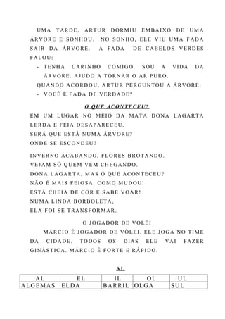 UMA TARDE, ARTUR DORMIU EMBAIXO DE UMA
ÁRVORE E SONHOU. NO SONHO, ELE VIU UMA FADA
SAIR DA ÁRVORE. A FADA DE CABELOS VERDES
FALOU:
- TENHA CARINHO COMIGO. SOU A VIDA DA
ÁRVORE. AJUDO A TORNAR O AR PURO.
QUANDO ACORDOU, ARTUR PERGUNTOU A ÁRVORE:
- VOCÊ É FADA DE VERDADE?
O QUE ACONTECEU?
EM UM LUGAR NO MEIO DA MATA DONA LAGARTA
LERDA E FEIA DESAPARECEU.
SERÁ QUE ESTÁ NUMA ÁRVORE?
ONDE SE ESCONDEU?
INVERNO ACABANDO, FLORES BROTANDO.
VEJAM SÓ QUEM VEM CHEGANDO.
DONA LAGARTA, MAS O QUE ACONTECEU?
NÃO É MAIS FEIOSA. COMO MUDOU!
ESTÁ CHEIA DE COR E SABE VOAR!
NUMA LINDA BORBOLETA,
ELA FOI SE TRANSFORMAR.
O JOGADOR DE VOLÊI
MÁRCIO É JOGADOR DE VÔLEI. ELE JOGA NO TIME
DA CIDADE. TODOS OS DIAS ELE VAI FAZER
GINÁSTICA. MÁRCIO É FORTE E RÁPIDO.
AL
AL EL IL OL UL
ALGEMAS ELDA BARRIL OLGA SUL
 