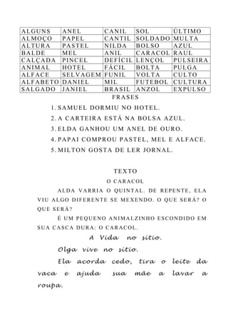 ALGUNS ANEL CANIL SOL ÚLTIMO
ALMOÇO PAPEL CANTIL SOLDADO MULTA
ALTURA PASTEL NILDA BOLSO AZUL
BALDE MEL ANIL CARACOL RAUL
CALÇADA PINCEL DEFÍCIL LENÇOL PULSEIRA
ANIMAL HOTEL FÁCIL BOLTA PULGA
ALFACE SELVAGEM FUNIL VOLTA CULTO
ALFABETO DANIEL MIL FUTEBOL CULTURA
SALGADO JANIEL BRASIL ANZOL EXPULSO
FRASES
1. SAMUEL DORMIU NO HOTEL.
2. A CARTEIRA ESTÁ NA BOLSA AZUL.
3. ELDA GANHOU UM ANEL DE OURO.
4. PAPAI COMPROU PASTEL, MEL E ALFACE.
5. MILTON GOSTA DE LER JORNAL.
TEXTO
O CARACOL
ALDA VARRIA O QUINTAL. DE REPENTE, ELA
VIU ALGO DIFERENTE SE MEXENDO. O QUE SERÁ? O
QUE SERÁ?
É UM PEQUENO ANIMALZINHO ESCONDIDO EM
SUA CASCA DURA: O CARACOL.
A Vida no sítio.
Olga vive no sítio.
Ela acorda cedo, tira o leite da
vaca e ajuda sua mãe a lavar a
roupa.
 