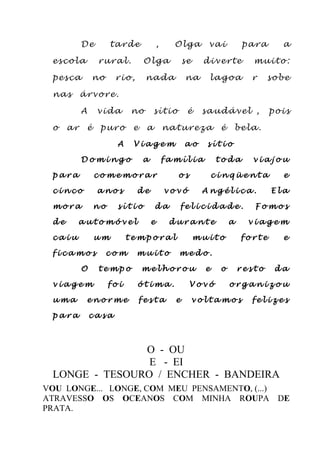 De tarde , Olga vai para a
escola rural. Olga se diverte muito:
pesca no rio, nada na lagoa r sobe
nas árvore.
A vida no sítio é saudável , pois
o ar é puro e a natureza é bela.
A V i a g e m a o s í t i o
D o m i n g o a f a m í l i a t o d a v i a j o u
p a r a c o m e m o r a r o s c i n q ü e n t a e
c i n c o a n o s d e v o v ó A n g é l i c a . E l a
m o r a n o s í t i o d a f e l i c i d a d e . F o m o s
d e a u t o m ó v e l e d u r a n t e a v i a g e m
c a i u u m t e m p o r a l m u i t o f o r t e e
f i c a m o s c o m m u i t o m e d o .
O t e m p o m e l h o r o u e o r e s t o d a
v i a g e m f o i ó t i m a . V o v ó o r g a n i z o u
u m a e n o r m e f e s t a e v o l t a m o s f e l i z e s
p a r a c a s a
O - OU
E - EI
LONGE - TESOURO / ENCHER - BANDEIRA
VOU LONGE... LONGE, COM MEU PENSAMENTO, (...)
ATRAVESSO OS OCEANOS COM MINHA ROUPA DE
PRATA.
 