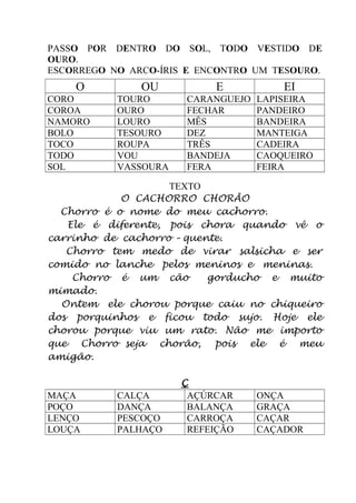 PASSO POR DENTRO DO SOL, TODO VESTIDO DE
OURO.
ESCORREGO NO ARCO-ÍRIS E ENCONTRO UM TESOURO.
O OU E EI
CORO TOURO CARANGUEJO LAPISEIRA
COROA OURO FECHAR PANDEIRO
NAMORO LOURO MÊS BANDEIRA
BOLO TESOURO DEZ MANTEIGA
TOCO ROUPA TRÊS CADEIRA
TODO VOU BANDEJA CAOQUEIRO
SOL VASSOURA FERA FEIRA
TEXTO
O CACHORRO CHORÃO
Chorro é o nome do meu cachorro.
Ele é diferente, pois chora quando vê o
carrinho de cachorro – quente.
Chorro tem medo de virar salsicha e ser
comido no lanche pelos meninos e meninas.
Chorro é um cão gorducho e muito
mimado.
Ontem ele chorou porque caiu no chiqueiro
dos porquinhos e ficou todo sujo. Hoje ele
chorou porque viu um rato. Não me importo
que Chorro seja chorão, pois ele é meu
amigão.
Ç
MAÇA CALÇA AÇÚRCAR ONÇA
POÇO DANÇA BALANÇA GRAÇA
LENÇO PESCOÇO CARROÇA CAÇAR
LOUÇA PALHAÇO REFEIÇÃO CAÇADOR
 