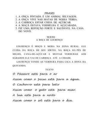 FRASES
1. A ONÇA PINTADA É UM ANIMAL SELVAGEM.
2. A ONÇA VIVE NAS MATAS DE NOSSA TERRA.
3. A CARROÇA ESTAR CHEIA DE AÇÚRCAR.
4. A MAÇÃ ESTAVA VERMELHA E AÇUCARADA.
5. FIZ UMA REFEIÇÃO FORTE E SAUDÁVEL NA CASA
DO VOVÔ.
TEXTO
A ROÇA DE LOURENÇO
LOURENÇO É MOÇO E MORA NA ZONA RURAL. ELE
CUIDA DA ROÇA DE SEU SÍRTIO. NA ROÇA HÁ PÉS DE
MILHO, CANA-DE-AÇÚCAR E MUITAS VERDURAS. AOS
SÁBADOS ELE VAI DE CARROÇA ATÉ A CIDADE.
LOURENÇO VENDE AS VERDURA PARA CIÇA A DONA DA
QUITANDA.
TEXTO
O Pássaro está para o ar
Assim como o peixe está para a água.
O Cachorro está para latir
Assim como o gato está para miar.
A lua está para a noite
Assim como o sol está para o dia.
 