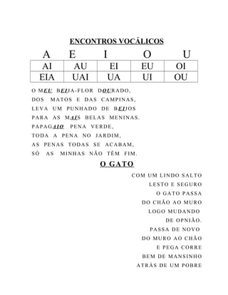 ENCONTROS VOCÁLICOS
A E I O U
AI AU EI EU OI
EIA UAI UA UI OU
O MEU BEIJA-FLOR D OURADO,
DOS MATOS E DAS CAMPINAS,
LEVA UM PUNHADO DE B EIJOS
PARA AS M AIS BELAS MENINAS.
PAPAGAIO PENA VERDE,
TODA A PENA NO JARDIM,
AS PENAS TODAS SE ACABAM,
SÓ AS MINHAS NÃO TÊM FIM.
O GATO
COM UM LINDO SALTO
LESTO E SEGURO
O GATO PASSA
DO CHÃO AO MURO
LOGO MUDANDO
DE OPNIÃO.
PASSA DE NOVO
DO MURO AO CHÃO
E PEGA CORRE
BEM DE MANSINHO
ATRÁS DE UM POBRE
 