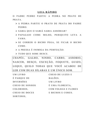 LEIA RÁPIDO
O PADRE PEDRO PARTIU A PEDRA NO PRATO DE
PRATA.
 A PEDRA PARTIU O PRATO DE PRATA DO PADRE
PEDRO.
 SABIA QUE O SABIÁ SABIA ASSOBIAR?
 PAPAGAIO COME MILHO, PERIQUITO LEVA A
FAMA.
 SE CORRER O BICHO PEGA, SE FICAR O BICHO
COME.
 A PRESSA É INIMIGA DA PERFEIÇÃO.
 TUDO QUE SOBE DESCE.
CHAPÉU, GALHO, NINHO, CARRO, ASSOBIO,
NASCER, DESÇO, EXCEÇÃO, FOQUETE, GUIZO,
LEQUE, QUILO TODAS QUE VOCÊ ACABOU DE
LER COM DUAS SÍLABAS E UM ÚNICO SOM .
UM LIVRO
É PARQUE DE
DIVERSÕES
CHEIO DE SONHOS
COLORIDOS,
CHEIO DE DOCES
SORTIDOS,
CHEIO DE LUZES E
BALÕES.
UM LIVRO
É UMA FLORESTA,
COM FOLHAS E FLORES
E BICHOS E CORES.
 