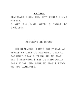 A COBRA
SEM MÃOS E SEM PÉS, ESTA COBRA É UMA
ATLETA.
O QUE ELA MAIS QUER É ANDAR DE
BICICLETA.
AS FÉRIAS DE BRUNO
EM DEZEMBRO, BRUNO FOI PASSAR AS
FÉRIAS NA CASA DO PADRINHO OTÁVIO.
PADRINHO OTÁVIO TRABALHA NO MAR.
ELE É PESCADOR E SAI DE MADRUGADA
PARA JOGAR SUA REDE NO MAR E PESCA
MUITOS CAMARÕES.
 