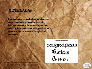 ROTULADAS

      Las fuentes rotuladas advierten
      más o menos claramente el
      instrumento y la mano que los
      creó, y la tradición caligráfica o
      cursiva en la que se inspiró el
      creador.




Tomado de: http://www.sma-capacitacion.com.ar/tipografia.htm,
           http://www.desarrolloweb.com/articulos/1626.php,
           http://issuu.com/annymal/docs/familiastipograficas
 