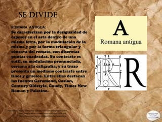 SE DIVIDE
   ROMANA ANTIGUA:
   Se caracterizan por la desigualdad de
   espesor en el asta dentro de una
   misma letra, por la modulación de la
   misma y por la forma triangular y
   cóncava del remate, con discretas
   puntas cuadradas. Su contraste es
   sutil, su modulación pronunciada,
   cercana a la caligrafía, y su trazo
   presenta un mediano contraste entre
   finos y gruesos. Entre ellas destacan
   las fuentes Garamond, Caslon,
   Century Oldstyle, Goudy, Times New
   Roman y Palatino.



Tomado de: http://www.sma-capacitacion.com.ar/tipografia.htm,
           http://www.desarrolloweb.com/articulos/1626.php,
           http://issuu.com/annymal/docs/familiastipograficas
 