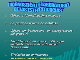 a.a. Cultivo e identificación serologicaCultivo e identificación serologica
b.b. Se practica prueba de catalasaSe practica prueba de catalasa
c.c. Cultivo con bacitracina, en estreptococosCultivo con bacitracina, en estreptococos
del grupo Adel grupo A
d.d. Identificación en sangre, LCR y pusIdentificación en sangre, LCR y pus
mediante técnica de anticuerpomediante técnica de anticuerpo
fluorescentefluorescente
a.a. Titulación de anticuerposTitulación de anticuerpos
DR EDUARDO CHANCAY 2008-2009
 