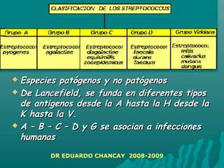 Especies patógenos y no patógenosEspecies patógenos y no patógenos
 De Lancefield, se funda en diferentes tiposDe Lancefield, se funda en diferentes tipos
de antigenos desde la A hasta la H desde lade antigenos desde la A hasta la H desde la
K hasta la V.K hasta la V.
 A – B – C – D y G se asocian a infeccionesA – B – C – D y G se asocian a infecciones
humanashumanas
DR EDUARDO CHANCAY 2008-2009
 