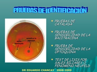  PRUEBAS DEPRUEBAS DE
CATALASACATALASA
 PRUEBAS DEPRUEBAS DE
SENSIBILIDAD DE LASENSIBILIDAD DE LA
BACITRACINABACITRACINA
 PRUEBA DEPRUEBA DE
SENSIBILIDAD DE LASENSIBILIDAD DE LA
OPTOQUINAOPTOQUINA
 TEST DE LISIS PORTEST DE LISIS POR
SALES BILIARES OSALES BILIARES O
FENÓMENO NEUFELDFENÓMENO NEUFELD
DR EDUARDO CHANCAY 2008-2009
 