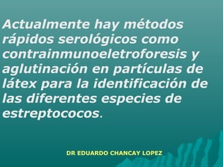 Actualmente hay métodos
rápidos serológicos como
contrainmunoeletroforesis y
aglutinación en partículas de
látex para la identificación de
las diferentes especies de
estreptococos.
DR EDUARDO CHANCAY LOPEZ
 