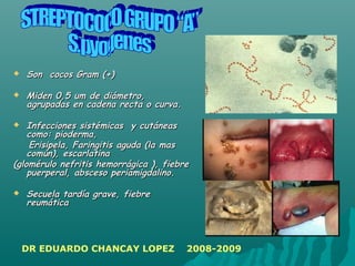  Son cocos Gram (+)Son cocos Gram (+)
 Miden 0,5 um de diámetro,Miden 0,5 um de diámetro,
agrupadas en cadena recta o curva.agrupadas en cadena recta o curva.
 InfeccionesInfecciones sistémicas y cutáneassistémicas y cutáneas
como: pioderma,como: pioderma,
Erisipela, Faringitis aguda (la masErisipela, Faringitis aguda (la mas
común), escarlatinacomún), escarlatina
(glomérulo nefritis hemorrágica ), fiebre(glomérulo nefritis hemorrágica ), fiebre
puerperal, absceso periamigdalino.puerperal, absceso periamigdalino.
 Secuela tardía grave, fiebreSecuela tardía grave, fiebre
reumáticareumática
DR EDUARDO CHANCAY LOPEZ 2008-2009
 
