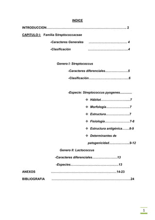 INDICE<br />INTRODUCCION………………………………………………………………….. 2           <br />CAPITULO I:   Familia Streptococcaceae                <br />-Caracteres Generales      ………………………………. 4       <br />-Clasificación                    …………………………..…….4     <br />    <br />  Genero I: Streptococcus     <br />               -Caracteres diferenciales………………….5<br />-Clasificación…………………………..…….6     <br />               -Especie: Streptococcus pyogenes.............. <br />Hábitat…………………….....7<br />Morfología…………………..7<br />Estructura…………………..7<br />Fisiología……………………7-8<br />Estructura antigénica…….8-9<br />Determinantes de patogenicidad………………..9-12<br />Genero II: Lactococcus  <br />-Caracteres diferenciales……………………13<br /> -Especies………..…………………………..….13      <br />ANEXOS                  ………………………………………………………14-23<br />BIBLIOGRAFIA        ………………………………………………………………….24<br />INTRODUCCIÓN<br />La detección de enzimas que actúan sobre el citocromo con la prueba catalasa diferencia a los miembros de la familia Micrococcaceae (catalasa negativo) de los de la familia Streptococcaceae (catalasa negativos).<br />La ubicación taxonómica de la familia Streptococcaceae, fue cuestionada y por ello ha aumentado la cantidad de diferentes especies de estreptococos y de bacterias similares a estreptococos.<br />También se produjeron varios cambios en la taxonomía de los estreptococos del grupo D, con la creación del género Enterococcus y la descripción de varias especies nuevas, humanas y animales, relacionadas genética y fenotípicamente con los estreptococos.  <br />En la edición de 1984 del Manual de Bergey de Bacteriología Sistemática, la familia Streptococcaceae se dividía en 10 géneros, incluido Streptococcus. Desde la publicación del Manual de Bergey  se han propuesto y aceptado varias modificaciones en lo que respecta a la taxonomía de los estreptococos y de las bacterias similares a estreptococos.    <br />La taxonomía y nomenclatura de éstos y otros microorganismos ha sido profundamente alterada por la aplicación de las técnicas genéticas, como hibridación DNA- DNA, la hibridación DNA-RNA ribosómica (rRNA), y la secuenciación de la subunidad pequeña del rRNA (16s). la secuenciación de la subunidad pequeña del rRNA (16s) ha pasado a ser el procedimiento más potente para delinear las interrelaciones filogenéticas de los microrganismos. <br />CAPITULO I:                             <br />  <br />Familia Streptococcaceae<br />Familia Streptococcaceae<br />1.-  Caracteres Generales<br />Los microorganismos son bacterias grampositivas.<br /> Catalasa negativa.<br /> Tienden a desarrollarse, en pares y cadenas.<br />2.- Clasificación<br />División BXIII: Firmicutes <br />Clase III: Bacilli<br />Orden II: Lactobacillales <br />Familia VI: Streptococcaceae <br />Genero I: Streptococcus <br />Genero II: Lactococcus <br />Género I: Streptococcus<br />1.- Caracteres diferenciales<br />Son microorganismos gram +, de forma esférica u ovoidea.<br />Son anaerobios facultativos hasta capnofílicas (su requerimiento requiere dióxido de carbono).  <br />Son de 0.5 a 1.0 µm<br />metabolismo fermentativo.<br />Son CATALASA (-).<br />Son OXIDASA (-).<br />Son inmóviles.<br />Fueron descritos por primera vez por Billroth en 1874 en exudados de erisipela y heridas infectadas.<br />El esquema de clasificación serológica fue desarrollado por Lancefield en 1933, para diferenciar las cepas β hemóliticas patógenas.<br />En medios líquidos se presentan en cadenas.<br />La proliferación de los estreptococos se produce por elongación del eje paralelo a la cadena.<br />Los estreptococcos son grampositivos, sin embargo conforme un cultivo envejece y las bacterias mueren, pierden su grampositividad y se tornan gramnegativos.<br />La mayor parte de los estreptococos crece en medio enriquecido como colonias discoides.<br />El crecimiento y la hemólisis se favorecen por incubación en 10% de CO2. <br />La mayor parte de los estreptococos hemolíticos patógenos crece mejor a 37ºC. <br />La energía se obtiene principalmente por aprovechamiento de los azúcares.<br />Algunos estreptococcos elaboran un polisacárido capsular comparable al del neumococo.<br />Después del crecimiento de estreptococos en agar con sangre de oveja se observan tres tipos de reacción de hemólisis:<br />La hemólisis alfa se refiere a una lisis parcial de eritrocitos que produce una coloración verde que se observa alrededor de las colonias (debido a la liberación de un producto de degradación de la hemoglobina llamado bili-verdina). <br />La hemólisis beta se refiere a un halo de hemólisis completamente claro. <br />La hemólisis gama se refiere a la ausencia de hemólisis. <br />2.- Clasificación<br />La diferenciación es complicada debido a que se emplean al menos cuatro esquemas distintos para la clasificación de estos microorganismos:<br />Presentación clínica (estreptococos piogénicos, orales, entéricos).<br />Propiedades serológicas (grupos de Lancefield A-H y K-V).<br />Patrones de hemólisis (completa [β], incompleta [α], y nula [γ]).<br />MICROORGANISMOHABITAT (RESERVORIO)MODO TRANSMISIONStreptococcus pyogenesPiel, vías respiratorias. No se considera BH, pero si portador sano.Contacto directo, secreciones, tos, estornudosStreptococcus agalactiaeBH aparato genital femenino y tracto gastrointestinal. Puede colonizar vías respiratoriasInfección madre-hijo en canal de parto.Estreptococos β hemolíticos grupos C, F y G BH piel, nasofaringe, tracto gastrointestinal y aparato genitalInvasión de bacterias endógenas a sitios estériles o persona a personaStreptococcus pneumoniaeColoniza nasofaringe Contacto directo, puede dar a colonización o infecciónEstreptococos viridansBH cavidad bucal, tracto gastrointestinal y aparato genital femeninoCepas que invaden sitios estériles, tratamientos dentalesEnterococcusTierra, alimentos, agua, BH de animales, aves y seres humanosCepas endogenas que invaden sitios estériles<br />Propiedades Bioquímicas.<br />3.- Especie: Streptococcus pyogenes<br />Hábitat<br />Se les encuentra en membranas mucosas.<br />Produce infecciones sistémicas y cutáneas.<br />S. pyogenes habita en la garganta en forma séptica, pero también es causante de la fiebre scarlata, pyoderma, erysipelas, y lymphadenitis.<br />Existen complicaciones como sinusitis, mastoiditis, artritis, osteomyelitis, meningitis, y endocarditis.<br />Ingresan a través de las heridas causando fiebre puerperal, omphalitis, fiebre reumática, y glomerulonefritis aguda. <br />Morfología<br />Los estreptococos grupo A son cocos esféricos de 0.5 a 0.1 µm. <br />forman cadenas cortas en las muestras clínicas y cadenas más largas cuando crecen en medios líquidos.<br />Estructura<br />La ultraestructura de los estreptococos del grupo A es típica de otras bacterias grampositivas por su pared celular rígida. Su membrana plasmática interna con vesículas mesosómicas, ribosomas citoplasmáticos y nucloide.<br />Por fuera de la pared celular se encuentran apéndices similares a fimbrias que contienen la proteína M  específica de tipo.<br />Algunas cepas producen una cápsula de  ácido hialurónico, lo que se demuestra  durante las primeras 2 a 4 horas de proliferación.<br />Muchas cepas producen la enzima hialuronidasa, más adelante durante el ciclo proliferativo, es posible que las cápsulas no se observen en cultivos viejos.<br />Fisiología<br />Es Anaerobio facultativo.<br /> CATALASA (-).<br />OXIDASA (-).<br />Los requerimientos nutricionales mínimos son complejos a causa de la incapacidad del microorganismo para sintetizar muchos de los aminoácidos, purinas, pirimidinas y vitaminas q necesita.<br />No contienen ningún compuesto hemo.<br />Mueren en 30 minutos a 60ºC, lo que le permite diferenciarlo de los del grupo D, más resistentes al calor.  <br />Estructura Antigénica<br />1.- Polisacárido C<br />Para la clasificación serológica (Por Rebeca Lancefield).<br />Específico de especie.<br />Compuesto por un polímero ramificado de L- ramnosa y N-acetil-D-glucosamina, ácido N-acetil-D-murámico, ácido D-glutámico, L-lisina, D-alanina y L- alanina.<br />2.- Proteínas<br />Tipificación:<br />Los estreptococos del grupo A producen dos clases principales de Antígenos proteicos, los Ag M y T, responsables de la especificidad de Tipo en el Grupo.<br />Los Antígenos M son resistentes al calor y a los ácidos pero son destruidos por la tripsina.<br />Los Antígenos T son termoestables y ácido estables pero son resistentes a la tripsina.<br />Para la expresión de la proteína M los microorganismos deben proliferar en medios que contengan péptidos.<br />Para evitar la destrucción de la proteína M por actividad de proteinasas no debe permitirse que el pH disminuya a valores por debajo de 6.5.<br />La tipificación de T es un adyuvante efectivo para la tipificación de M y un marcador epidemiológico útil para le control de rutina de los aislamientos.<br />Los Antígenos T no están asociados con las vellosidades de superficie o con la virulencia, los anticuerpos contra los Antígenos T no so protectores.<br />El factor de opacidad sérico (SOF) es un Antígeno proteico sensible a la tripsina con capacidad de opacar al suero de caballo, es producido por 16 de los serotipos M, es específico de Tipo Antigénico y ha demostrado ser útil en la tipificación de estreptococos del grupo A  que no pueden tipificarse con el Antígeno M.<br />Proteína M:<br />Molécula fibrilar antifagocítica localizada en la superifcie de los microorganismos del grupo A.<br />Dímero enrollado α-helicoidal que se puede extender hasta 60 nm(600 Ǻ) o más de la superficie celular.<br />La porción amino-terminal de la proteína M contiene los determinates antigénicos variables de  la especificidad de tipo.<br />Es el principal factor de virulencia de los estrptococos del grupo A y transforma a los microorganismos en resitentes a la fagocitosis.<br />La actividad antifagocítica de la proteína M es atribuida a la interferencia sobre el depósito de componente C3  del complemento sobre la superficie de la célula estreptocócica, por tanto se inhibe la activación de la vía alternativa del complemento y opsonización del estreptococo.<br />Determinantes de Patogenecidad<br />Componentes Celulares<br />Ac. Lipoteicoico (LTA)<br />Para adherencia a las células epiteliales de la boca es mediada por el LTA presente en la pared celular de los estreptococos del grupo A.<br />Es una molécula anfipática y anfótera.<br />Es muy citotóxica para una variedad de células huésped.<br />Ha sido identificado como el ligando de la colonización estreptocócica que forma una compleja red con la proteína M y se une por medio de sus fracciones lipídicas a la fibronectina de las células epiteliales.<br />Proteína M<br />Las paredes celulares de los estrptococcos del grupo A pueden reaccionar con la Ig G de un modo no inmune similar al de las proteínas de los estafilococos.<br />La pared celular también es un potente activador de la vía alternativa del complemento.<br />La presencia de proteína M en la superficie de la pared celular previene estas reacciones y asi explica el rápido reconocimiento y fagocitosis de las cepas M-negativas.<br />La actividad antifagocítica de la proteína M estreptocócica ha sido atribuida a la inhibición del complemento, mediada por la unión del factor H, la proteína sérica que controla la vía alternativa del complemento.<br />Otros Factores de Virulencia<br />Una peptidasa C5a, localizada en la superficie celular, destruye las señales quimiotáticas al eliminar un péptido de seis aminoácidos del carbono terminal del componente C5a del complemento.<br />S. pyogenes también expresa una exclusiva proteína de supeficie que se une a la región Fc de la IgG de lso mamíferos.<br />El papel etiológico de S. pyogenes en la fiebre reumática aguda y en la glomerulonefritis posestreptocócica está bien establecida, se piensa que el desarrollo de estas enfermedades se debe en parte a una respuesta inmunitaria anormal a los Antígenos estreptocócicos.<br />Polisacárido Capsular<br />Muchos estreptococos del grupo A producen una cápsula de Acido Hialurónico difusa que imita la sustancia basal de los tejidos animales.<br />Ayuda al microorganismo a evitar las defensas fagocíticas del huésped.<br />Productos Extracelulares<br />Hemolisinas<br />Casi todas las cepas de los estreptococos del grupo A producen dos toxinas hemolíticas y citolíticas, la estreptolisina O y las estreptolisina S.<br />Producen β hemólisis alrededor de las colonias en agar sangre.<br />Estreptolisina O (LSO)<br />Proteína inmunogénica monocatenaria (60 kDa) liberada al medio de cultivo durante la proliferación.<br /> Son oxígenos lábiles o activadas por tiol, producidas  por diversas especies de Streptococcus, Bacillus, Clostridium yListeria.<br />Sus efectos biológicos y letales se pierden con rapidez por oxidación.<br />Son inactivadas de manera irreversible por el colesterol y esteroles de estructura relacionada.<br />Las LSO induce una respuesta de anticuerpos brusca.<br />Estreptolisina S (SLS)<br />Toxina no antigénica.<br />Oxigeno estable que puede extraerse de las células estreptocócicas solo cuando se añade un transportador o un inductor, al cultivo o a la suspensión en reposo.<br />Polipetido unido a un oligonucleótido.<br />Es lítico para glóbulos rojos y blancos y también para otras formas sin pared celular (protoplastos y formas L) de varias especies.<br />Los efectos líticos son inhibidos por los fosfolípidos.<br />La mayor parte de las cepas de estreptococos del grupo A producen SLS, responsable de la hemólisis superficial que se ve en las placas de Agar-Sangre.<br />Exotoxinas Pirógenas:<br />Llamadas también toxinas eritrógenicas.<br />Son producidas por cepas lisogénicas de estreptococos.<br />Más del 90% de estreptococos del grupo A la producen.<br />Se han descritos tres toxinas termolábiles inmunológicamente distintas (A, B y C) en los estreptococos grupo A y en cepas raras de los grupos C y G.<br />Al parecer el efecto principal de la toxina es la fiebre y no la erupción.<br />Las toxinas del tipo C producen aumento en la permeabilidad de la barrear hematoencefálica a las endotoxinas y bacterias y ejercen su efecto pirético por acción directa del hipotálamo.<br />La antitoxina inyectada produce un blanqueo localizado como resultado de la neutralización de la toxina eritrogénica.<br />Nucleasas:<br />En S. pyogenes existen cuatro nucleasas diferentes desde el punto de vista antigénico (A, B, C y D) que colaboran en la licuefacción del pus y que supuestamente ayudan a generar sustratos para la proliferación.<br />Todas las cepas de S. pyogenes producen al menos una nucleasa, en general la enzima B.<br />Las nucleasas A y C poseen solo actividad DNasa.<br />Las nucleasas B y D poseen también actividad RNasa.<br />Requieren de calcio y magnesio para su actividad optima.<br /> <br />Género II: Lactococcus<br />1.- Caracteres Diferenciales<br />Las bacterias de este género son típicamente esféricas u ovoides.<br />Miden  de 0,5 a 1,2 µm por 0,5 a 1,5 µm.<br />Se agrupan en pares o en cadenas cortas.<br />Son no formadoras de esporas y no mótiles. <br />Lactococcus difiere de otras bacterias ácido lácticas por su tolearancia al pH, sal y temperatura de crecimiento.<br />Estos microorganismos poseen el antígeno de Lancefield grupo N, aunque sólo alrededor del 80% de los aislamientos poseen antígenos extraíbles en su pared celular.<br />IDENTIFICACIÓN DE ESPECIES<br />Debido a la semejanza superficial con los enterococos o con los estreptococos viridans, es probable que estos microorganismos hayan sido y aún sean identificados por error como estreptococos o enterococos atípicos en los laboratorios clínicos.<br />Los lactococos, a diferencia de los enterococos, no se desarrollan a 45ºC.<br />Los lactococos muestran muchas de las características de los estreptococos y de los enterococos; muchas veces son PYR, LAP y BE positivas, y se desarrollan en NaCl al 6.5%, y son capaces de desarrolarse a 10ºC.<br />Especies:<br />L. lactis subesp. Cremoris.<br />L. lactis subesp. Hordniae.<br />L. garviae<br />L. plantarum<br />L. raffinolactis<br />L. xyloses<br />ANEXOS<br />S. mutans         S. pneumoniae      S. pyogenes          S. viridans<br />Introducción <br />El genero Streptococcus es un grupo formado por diversos cocos grampositivos que normalmente se disponen en parejas o en cadenas. La mayoría de estas especies son anaerobios facultativos, y algunos crecen solo en una atmósfera enriquecida con dióxido de carbono (crecimiento capnofílico).En esta oportunidad nos enfocaremos en el Streptococcus Pyogenes, el cual se encuentra clasificado en el grupo A de los Streptococcus. Este es el patógeno más frecuente, es una importante causa de las enfermedades supurativas y no supurativas. Aunque son la causa mas frecuente de faringitis bacteriana, estos microorganismos son importantes por que pueden producir enfermedades graves con riesgo vital. De hecho, las noticias de estas bacterias que “devoran la carne” han inundado tanto la literatura científica como la prensa sensacionalista. <br />3053715228600<br />462915-4445<br />-337185-185420<br />Pruebas de diagnóstico<br />PYRBacitracinaFermentación de azucaresHemólisisS. pyógenes+S-Beta<br />-337185338455<br />ESTRUCTURA ANTIGENICA DE S. pyogenes<br />17716542545<br />-251460-166370<br />Streptococcus<br />?StreptococcusClasificación científicaDominio:BacteriaFilo:FirmicutesClase:BacilliOrden:LactobacillalesFamilia:StreptococcaceaeGénero:StreptococcusEspeciesS. agalactiaeS. bovisS. mutansS. pneumoniaeS. pyogenesS. salivariusS. sanguinisS. suisS. thermophilusS. viridansetc.<br />Los estreptococo son un género de Bacterias Gram positivas, esféricas pertenecientes al filo Firmicutes[1] y al grupo de las bacterias ácido lácticas. Estas bacterias crecen en cadenas o pares, donde cada división celular ocurre a lo largo de un eje. De allí que su nombre, del Griego streptos, significa que se dobla retuerce con facilidad, como una cadena. En contraste, los Gram positivos estafilococos, que se dividen usando varios ejes, forman agrupaciones racimosas de células. Los Streptococci son oxidasa– y catalasa–negativos.<br />Las especies de estreptococus que producen enfermedades son:<br />Estreptococos del grupo A: Streptococcus pyogenes producen amigdalitis e impétigo. <br />Estreptococos del grupo B: Streptococcus agalactiae producen meningitis en neonatos y trastornos del embarazo en la mujer. <br />Neumococo: Streptococcus pneumoniae es la principal causa de neumonía adquirida en la comunidad. <br />Streptococcus viridans es una causa importante de endocarditis y de abscesos dentales. <br />Streptococcus mutans causa importante de caries dental. <br />Contenido[ocultar]1 Patogénesis 1.1 Estreptococo Alfa-Hemolítico 1.1.1 Neumococo 1.1.2 Viridans y Otros 1.2 Estreptococos Beta-Hemolíticos 1.2.1 Grupo A 1.2.2 Grupo B 1.2.3 Grupo C 1.2.4 Grupo D (Enterococos) *hemolísis de tipo variable 1.3 Estreptococos No-Hemolíticos 2 Véase también 3 Galería 4 Referencias 5 Enlaces externos <br />Patogénesis <br />Además de las severas enfermedades de infecciones que causan algunas especies de estafilococo, otras no son patogénicas. los estreptococos forman parte de la flora saprófita de la boca, piel, intestino y el tracto respiratorio superior de los humanos.<br />Por regla general, las especies individuales de los estreptococo se clasifican basados en sus propiedades hemolíticas.[2]<br />Estreptococo Alfa-Hemolítico <br />Neumococo <br />S. pneumoniae, causante de neumonía bacteriana, otitis media y meningitis. <br />Son diplococos gram positivos. Al microscopio optico se ven como cocaceas gram negativas de aspecto lanceolado (forma de grano de arroz). En cultivo en agar sangre de cordero se observan a la lupa de luz como colonias umbilicadas (elevacion central)<br />Viridans y Otros [editar]<br />S. mutans, un contribuyente para caries dental <br />S. viridans, causa de endocarditis y Abscesos dentales <br />S. thermophilus, usado en la manufactura de algunos quesos y yogurts <br />S. constellatus, patógeno humano ocasional, notable como colonias con crecimiento en Agar Sangre con fuerte olor a caramelo <br />Estreptococos Beta-Hemolíticos [editar]<br />Grupo A [<br />S. pyogenes (también conocido como GAS) es el agente causal en las infecciones estreptocócicas del Grupo A, (GAS) incluyendo faringitis estreptocócica (quot;
amigdalitisquot;
), fiebre reumática aguda, fiebre escarlata, glomerulonefritis aguda y fascitis necrotizante. Si la amigdalitis no es tratada, puede desarrollarse fiebre reumática, una enfermedad que afecta las articulaciones y las válvulas cardiacas. Otras especies de Streptococcus también pueden poseer el antígeno del Grupo A, pero las infecciones en humanos por cepas no-S. pyogenes GAS (algunas cepas S. dysgalactiae subsp. equisimilis y del Grupo S. anginosus) parecen no ser comunes.<br />La infección por Estreptococo Grupo A es diagnosticada generalmente con una Prueba Rápida de Estreptococos o mediante Cultivo.<br />El metodo mas comúmente empleado en los laboratorios clinicos para la identificacin presuntiva de Streptococcus Beta-hemolitico del grupo A (Streptococcuss pyogenes) es la prueba de susceptibiidad a la bacitracina o Taxo A<br />Grupo B [editar]<br />S. agalactiae, o GBS, causa neumonía y meningitis en neonatos y en las personas más jóvenes, con bacteremia sistémica ocasional. Estos también pueden colonizar los intestinos y el tracto reproductor femenino, incrementando el riesgo de ruptura prematura de membranas y la transmisión al infante. El Colegio Americano de Obstétras y Ginecólogos, la Academia Americana de Pediatras y los Centros para el Control de las Enfermedades recomiendan a todas las mujeres embarazadas entre 35 y 37 semanas de gestación la evaluación para GBS. Las mujeres que obtengan un examen positivo debería recibir antibióticos profilácticos durante la labor, con lo cual usualmente prevendrá la transmisión al infante.[3] En el Reino Unido, los clínicos han sido lentos en la implementación de los mismos estándares como en los Estados Unidos, Australia y Canadá. En el Reino Unido, solamente un 1% de unidades de maternidad han verificado la presencia del Estreptococo Grupo B.[4] Aunque el Real Colegio de Obstetras y Ginecólogos expidieron normativas basadas en el riesgo en 2003 (dada la revisión en 2006), la implementación de estas normativas ha sido irregular. Algunos grupos sienten que como resultado 75 infantes en el Reino Unido mueren cada año por enfermedad relacionada con GBS y otros 600 o más sufren infección seria, la mayoría de los cuales pudieran ser prevenidos[5] ; no obstante, esto debe aún ser probado por RCT en el escenario del Reino Unido y, dada la evidencia para la eficacia de la evaluación y tratamiento desde otros países, podría ser que el necesario ensayo a gran escala no recibiría respaldo ni aprobación ética.[6]<br />Grupo C <br />Incluye S. equi, el cual causa enfermedad en caballos,[7] y S. zooepidemicus, el cual causa infecciones en varias especies de mamíferos incluyendo al ganado y caballos. Este también puede ocasionar muerte en gallinas y alces. Muchos habitantes de las montañas en Canadá han encontrado cadáveres de alces yaciendo en la mitad del camino; las pruebas post-mortem han establecido la presencia de estreptococos del grupo c en su sangre.son muy importantes<br />Grupo D (Enterococos) *hemolísis de tipo variable]<br />Muchos estreptococos del Grupo D han sido reclasificados y ubicados en el Género Enterococcus (incluyendo S. faecalis, S. faciem, S. durans, y S. avium).[8] Por ejemplo, Streptococcus faecalis se conoce en la actualidad como Enterococcus faecalis.<br />Las cadenas remanentes no-enterocócicas del Grupo D incluyen Streptococcus bovis y Streptococcus equinus.<br />Estreptococos No-Hemolíticos <br />Los estreptococos no-hemolíticos rara vez causan enfermedad. Sin embargo, estreptococos del grupo D beta-hemolíticos débilmente hemolíticos y Listeria monocytogenes no deben ser confundidos con estreptococos no-hemolíticos.<br />BIBLIOGRAFÍA<br />MURRAY, P. KOBAYASHI, G. PFALLER, M. ROSENTHAL, K. 1997. Microbiología Médica. 2º Edición. Harcourt Brace. España 775 pp.<br />KONEMAN, E. S. ALLENS, W. JANDA, W. WINN 2002 Diagnóstico Microbiológico. Edit Médica Panamericana. Madrid-España.<br />JAWETS, E. 2002 Microbiología Médica. Edit. Manual Moderno Mexico D.F Santa Fe De Bogotá.<br />http://www.gefor.4t.com/bacteriologia/streptococcuspyogenes.html<br />http://www.ferato.com/wiki/index.php/Estreptococo<br />http://streptococcuspyogenes.blogspot.com/<br />http://es.wikipedia.org/wiki/Streptococcus<br />