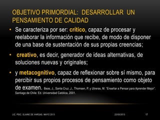 OBJETIVO PRIMORDIAL: DESARROLLAR UN
PENSAMIENTO DE CALIDAD
• Se caracteriza por ser: crítico, capaz de procesar y
reelaborar la información que recibe, de modo de disponer
de una base de sustentación de sus propias creencias;
• creativo, es decir, generador de ideas alternativas, de
soluciones nuevas y originales;
• y metacognitivo, capaz de reflexionar sobre sí mismo, para
percibir sus propios procesos de pensamiento como objeto
de examen. Beas, J., Santa Cruz ,J., Thomsen, P. y Utreras, M. “Enseñar a Pensar para Aprender Mejor”.
Santiago de Chile: Ed. Universidad Católica, 2001.
22/05/2013LIC. PSIC. ELAINE DE VARGAS. MAYO 2013 17
 