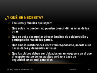 ¿Y QUÉ SE NECESITA?
o Escuelas y familias que sepan:
o Que solas no pueden: no pueden prescindir las unas de las
otras.
o Que se debe desarrollar ofrecer ámbitos de colaboración y
participación real de las partes.
o Que ambas instituciones necesitan re-pensarse, acorde a las
necesidades y demandas actuales.
o Que los chicos deben ser ubicados en un esquema en el que
el respeto mutuo de los adultos será una base de
seguridad emocional para ellos.
22/05/2013LIC. PSIC. ELAINE DE VARGAS. MAYO 2013 36
 