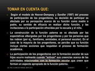 TOMAR EN CUENTA QUE:
o Según el modelo de Hoover-Dempsey y Sandler (1997) del proceso
de participación de los progenitores, su decisión de participar es
afectada por su percepción acerca de su función como madre o
padre, su sentido de eficacia en realizar dicha función, y las
invitaciones a la participación ofrecidas por la escuela y el niño.
o La construcción de la función paterna se ve afectada por las
expectativas albergadas por los progenitores y por las personas que
los rodean (por ej., familiares, amistades, el personal escolar). En el
caso de la mayoría de los progenitores, se percibe que su función
incluye ciertas acciones que respaldan el proceso de formación
académica.
o La participación de los progenitores con la formación escolar de sus
hijos ocurre realmente cuando "activan" sus creencias acerca de las
actividades relacionadas con la formación escolar que creen que
forman un aspecto apropiado de la función paterna.
22/05/2013LIC. PSIC. ELAINE DE VARGAS. MAYO 2013 37
 
