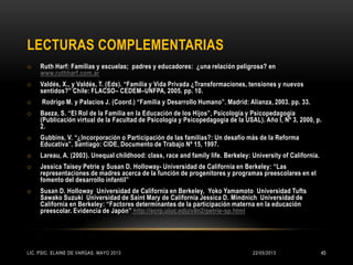 LECTURAS COMPLEMENTARIAS
o Ruth Harf: Familias y escuelas; padres y educadores: ¿una relación peligrosa? en
www.ruthharf.com.ar
o Valdés, X., y Valdés, T. (Eds). “Familia y Vida Privada ¿Transformaciones, tensiones y nuevos
sentidos?” Chile: FLACSO– CEDEM–UNFPA, 2005. pp. 10.
o Rodrigo M. y Palacios J. (Coord.) “Familia y Desarrollo Humano”. Madrid: Alianza, 2003. pp. 33.
o Baeza, S. “El Rol de la Familia en la Educación de los Hijos”, Psicología y Psicopedagogía
(Publicación virtual de la Facultad de Psicología y Psicopedagogía de la USAL). Año I, Nº 3, 2000, p.
2.
o Gubbins, V. “¿Incorporación o Participación de las familias?: Un desafío más de la Reforma
Educativa”. Santiago: CIDE, Documento de Trabajo Nº 15, 1997.
o Lareau, A. (2003). Unequal childhood: class, race and family life. Berkeley: University of California.
o Jessica Taisey Petrie y Susan D. Holloway- Universidad de California en Berkeley: “Las
representaciones de madres acerca de la función de progenitores y programas preescolares en el
fomento del desarrollo infantil”
o Susan D. Holloway Universidad de California en Berkeley, Yoko Yamamoto Universidad Tufts
Sawako Suzuki Universidad de Saint Mary de California Jessica D. Mindnich Universidad de
California en Berkeley: “Factores determinantes de la participación materna en la educación
preescolar. Evidencia de Japón” http://ecrp.uiuc.edu/v8n2/petrie-sp.html
22/05/2013LIC. PSIC. ELAINE DE VARGAS. MAYO 2013 45
 