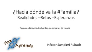 ¿Hacia dónde va la #Familia? Realidades –Retos –Esperanzas 
Recomendaciones de abordaje en procesos de tutoría 
Héctor Sampieri Rubach  