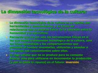La dimensión tecnológica de la cultura:   La dimensión tecnológica de la cultura es su capital, sus herramientas y conocimientos, y su forma de relacionarse con su entorno físico. Es la conexión entre la humanidad y la naturaleza.  Recuerde que no son sólo las herramientas físicas en sí las que hacen la dimensión tecnológica de la cultura, sino las ideas aprendidas y los comportamientos que permiten al hombre inventarlas, utilizarlas y enseñar a los demás sus conocimientos sobre ellas.  Es algo valioso que no se produce para su consumo directo, sino para utilizarse en incrementar la producción ( y por lo tanto la riqueza ) en el futuro:  inversión .   
